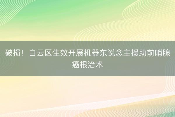 破损！白云区生效开展机器东说念主援助前哨腺癌根治术