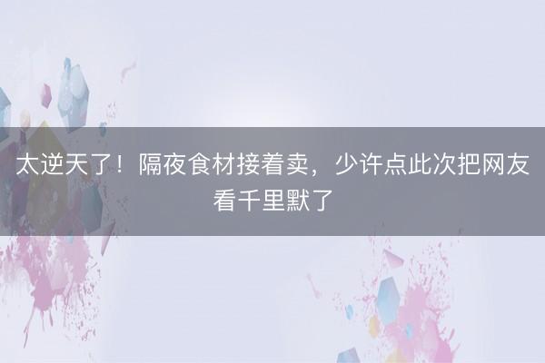 太逆天了！隔夜食材接着卖，少许点此次把网友看千里默了